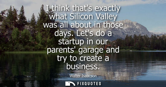 Small: I think thats exactly what Silicon Valley was all about in those days. Lets do a startup in our parents