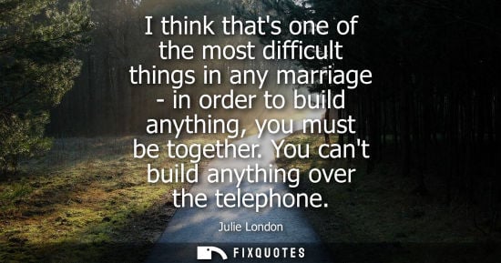 Small: I think thats one of the most difficult things in any marriage - in order to build anything, you must b