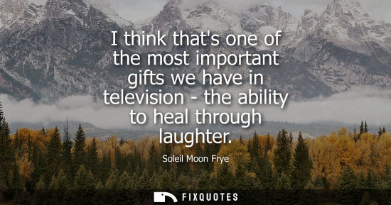 Small: I think thats one of the most important gifts we have in television - the ability to heal through laugh