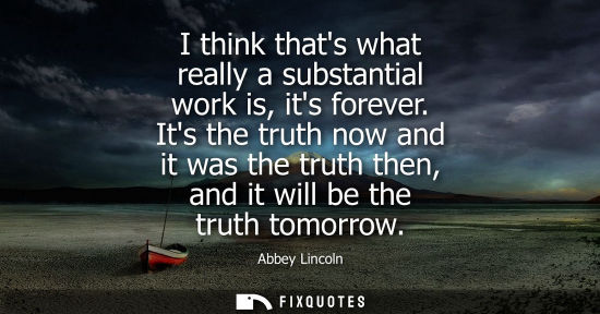 Small: I think thats what really a substantial work is, its forever. Its the truth now and it was the truth th