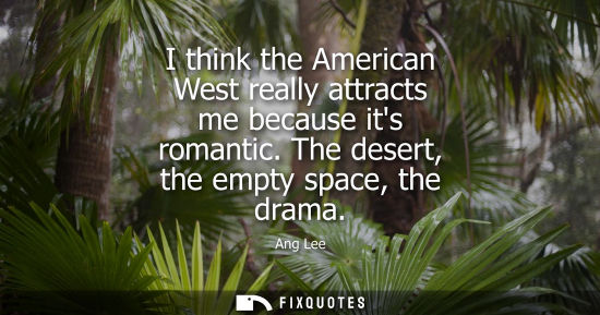 Small: I think the American West really attracts me because its romantic. The desert, the empty space, the drama