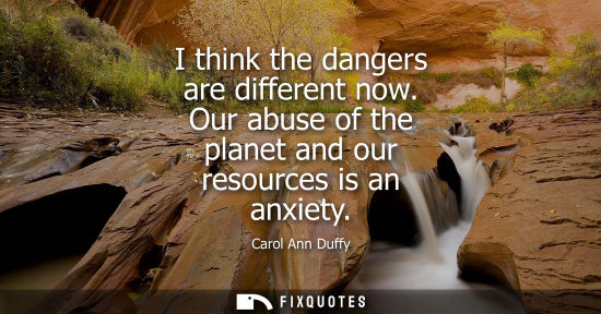 Small: I think the dangers are different now. Our abuse of the planet and our resources is an anxiety