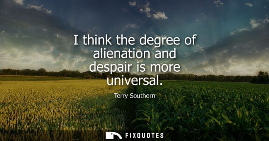 Small: I think the degree of alienation and despair is more universal