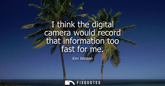 Small: I think the digital camera would record that information too fast for me