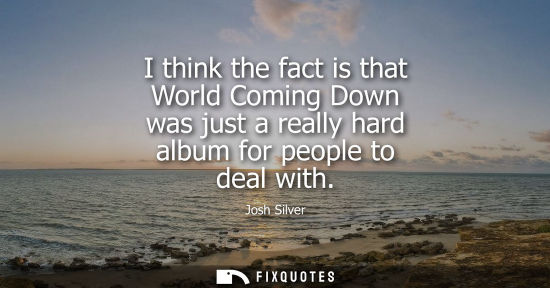 Small: I think the fact is that World Coming Down was just a really hard album for people to deal with