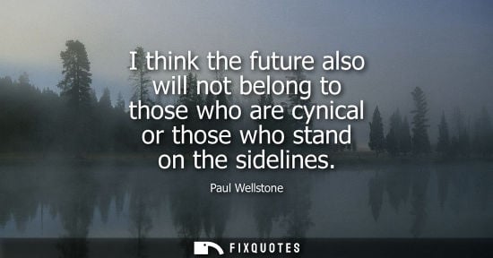 Small: I think the future also will not belong to those who are cynical or those who stand on the sidelines