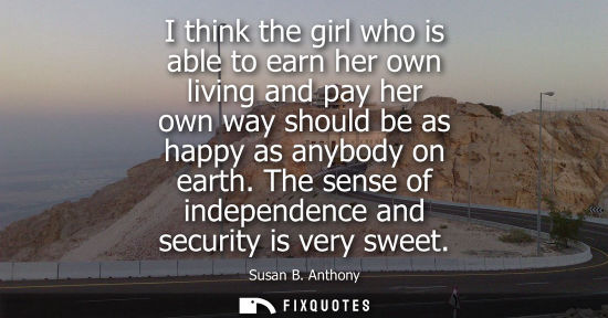 Small: I think the girl who is able to earn her own living and pay her own way should be as happy as anybody o