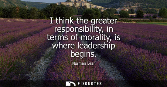 Small: I think the greater responsibility, in terms of morality, is where leadership begins