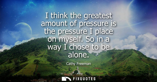 Small: I think the greatest amount of pressure is the pressure I place on myself. So in a way I chose to be al