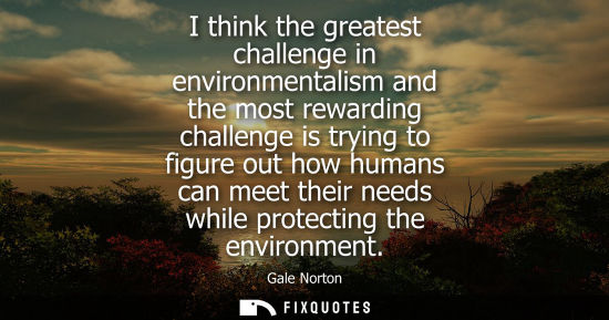 Small: I think the greatest challenge in environmentalism and the most rewarding challenge is trying to figure