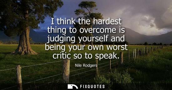 Small: I think the hardest thing to overcome is judging yourself and being your own worst critic so to speak