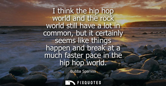 Small: I think the hip hop world and the rock world still have a lot in common, but it certainly seems like th