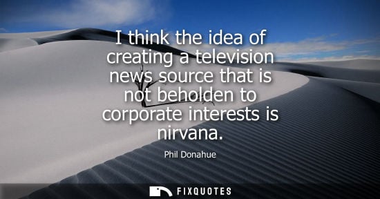 Small: I think the idea of creating a television news source that is not beholden to corporate interests is ni