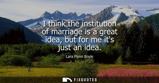 Small: I think the institution of marriage is a great idea, but for me its just an idea