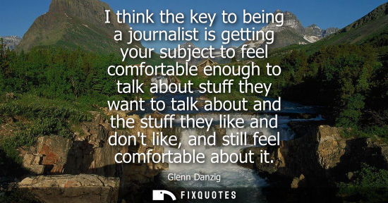 Small: I think the key to being a journalist is getting your subject to feel comfortable enough to talk about 