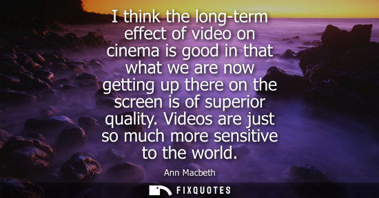 Small: I think the long-term effect of video on cinema is good in that what we are now getting up there on the