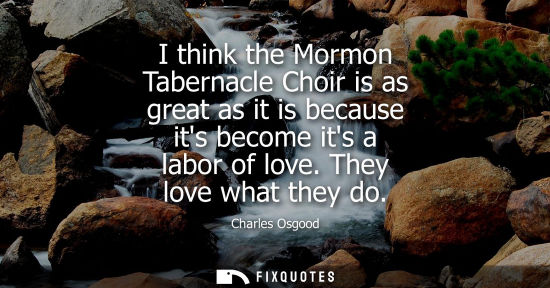 Small: I think the Mormon Tabernacle Choir is as great as it is because its become its a labor of love. They l