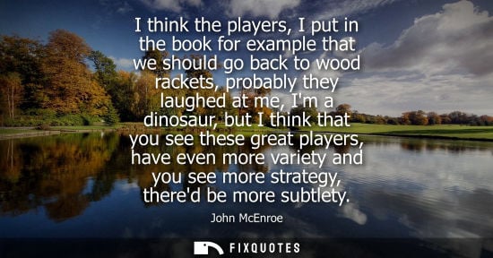 Small: I think the players, I put in the book for example that we should go back to wood rackets, probably the