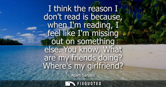 Small: I think the reason I dont read is because, when Im reading, I feel like Im missing out on something els