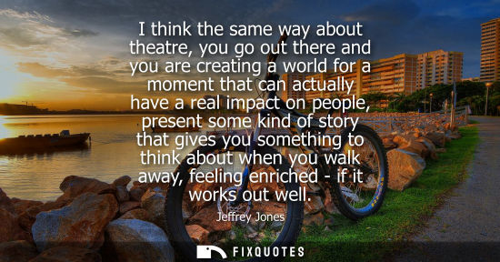 Small: I think the same way about theatre, you go out there and you are creating a world for a moment that can
