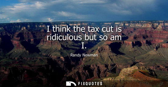 Small: I think the tax cut is ridiculous but so am I
