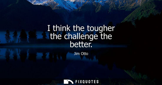 Small: I think the tougher the challenge the better