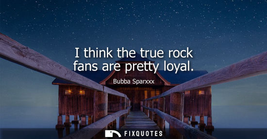 Small: I think the true rock fans are pretty loyal