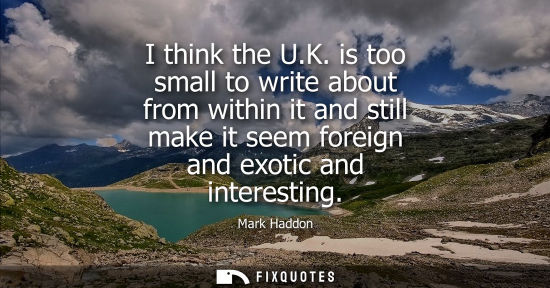Small: I think the U.K. is too small to write about from within it and still make it seem foreign and exotic a