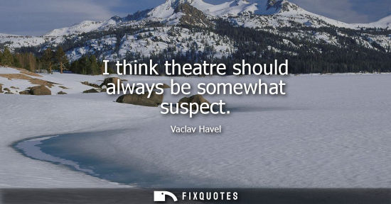 Small: I think theatre should always be somewhat suspect