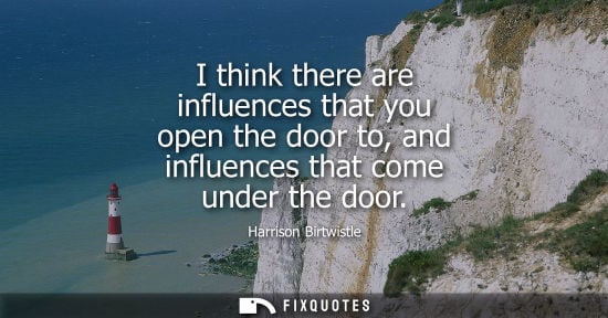 Small: I think there are influences that you open the door to, and influences that come under the door