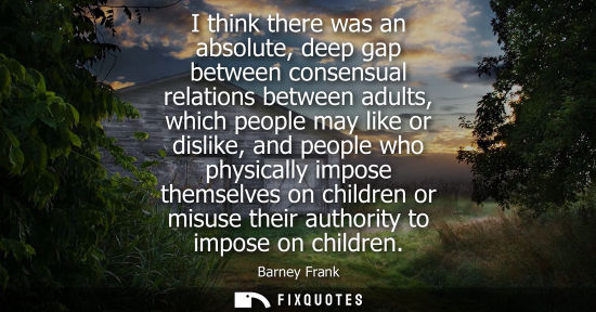 Small: I think there was an absolute, deep gap between consensual relations between adults, which people may l
