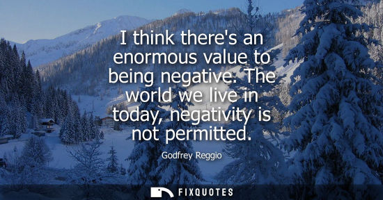 Small: I think theres an enormous value to being negative. The world we live in today, negativity is not permi