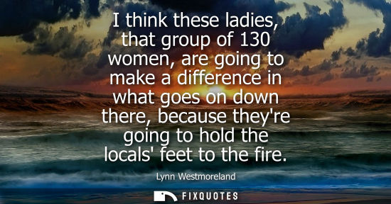 Small: I think these ladies, that group of 130 women, are going to make a difference in what goes on down ther