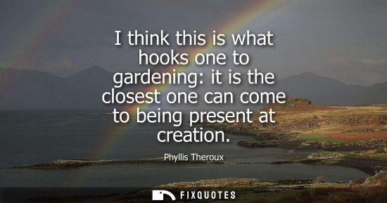 Small: I think this is what hooks one to gardening: it is the closest one can come to being present at creation