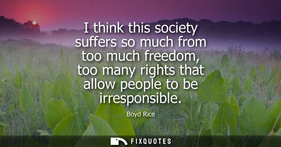 Small: I think this society suffers so much from too much freedom, too many rights that allow people to be irr