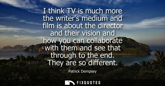 Small: I think TV is much more the writers medium and film is about the director and their vision and how you 