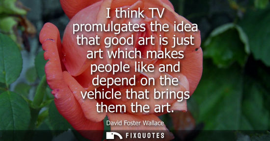Small: I think TV promulgates the idea that good art is just art which makes people like and depend on the veh