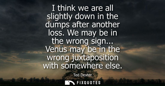 Small: I think we are all slightly down in the dumps after another loss. We may be in the wrong sign...