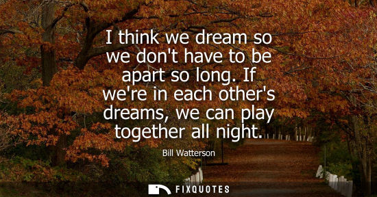 Small: I think we dream so we dont have to be apart so long. If were in each others dreams, we can play together all 