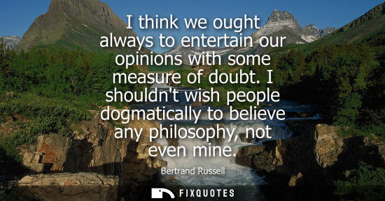 Small: I think we ought always to entertain our opinions with some measure of doubt. I shouldnt wish people dogmatica