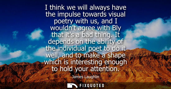 Small: I think we will always have the impulse towards visual poetry with us, and I wouldnt agree with Bly tha