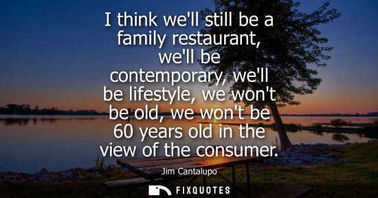 Small: I think well still be a family restaurant, well be contemporary, well be lifestyle, we wont be old, we 