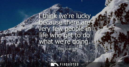 Small: I think were lucky because there are very few people in life who get to do what were doing