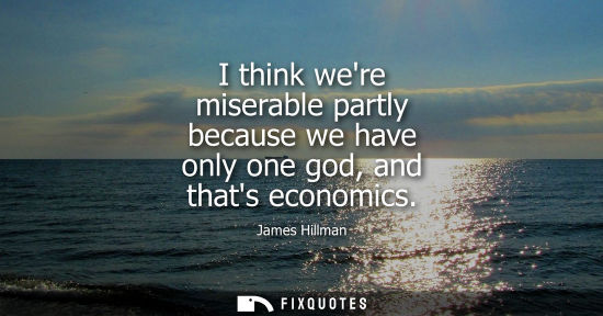 Small: I think were miserable partly because we have only one god, and thats economics