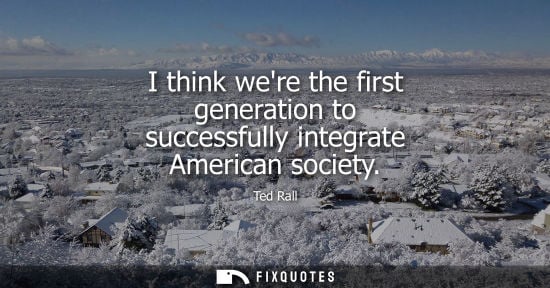 Small: I think were the first generation to successfully integrate American society