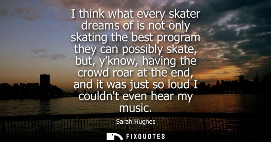 Small: I think what every skater dreams of is not only skating the best program they can possibly skate, but, 
