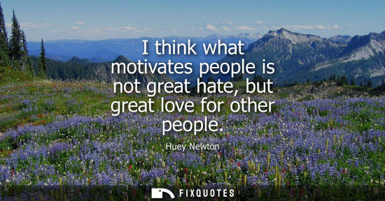 Small: I think what motivates people is not great hate, but great love for other people