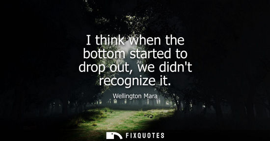 Small: I think when the bottom started to drop out, we didnt recognize it