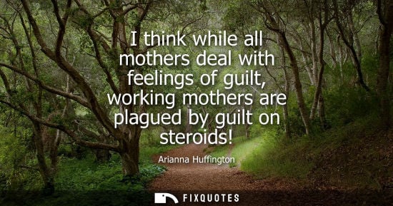 Small: I think while all mothers deal with feelings of guilt, working mothers are plagued by guilt on steroids