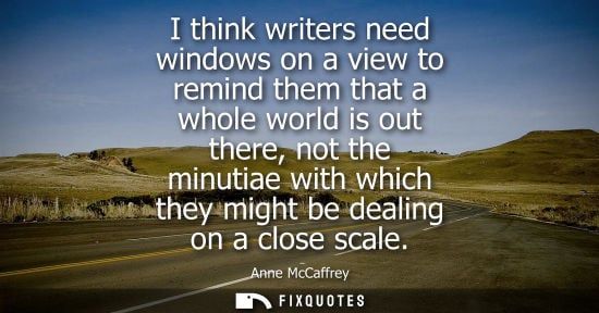 Small: I think writers need windows on a view to remind them that a whole world is out there, not the minutiae
